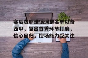 关于赛后费耶诺德调整名单以备西甲，复出首秀环节打磨，信心回归，控场能力受关注的信息-开云登录地址